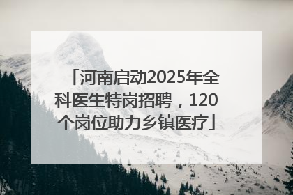 河南启动2025年全科医生特岗招聘，120个岗位助力乡镇医疗