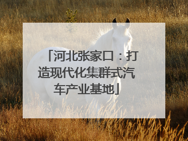 河北张家口：打造现代化集群式汽车产业基地