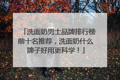 洗面奶男士品牌排行榜前十名推荐，洗面奶什么牌子好用更科学！