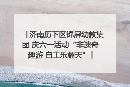 济南历下区锦屏幼教集团 庆六一活动“非遗奇趣游 自主乐翻天”