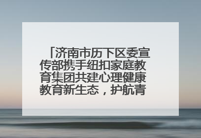 济南市历下区委宣传部携手纽扣家庭教育集团共建心理健康教育新生态，护航青少年成长