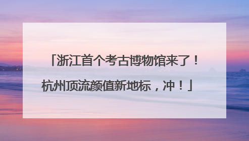 浙江首个考古博物馆来了！杭州顶流颜值新地标，冲！