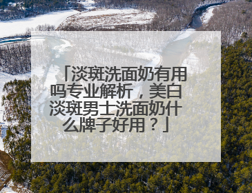 淡斑洗面奶有用吗专业解析，美白淡斑男士洗面奶什么牌子好用？