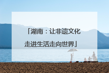 湖南：让非遗文化走进生活走向世界