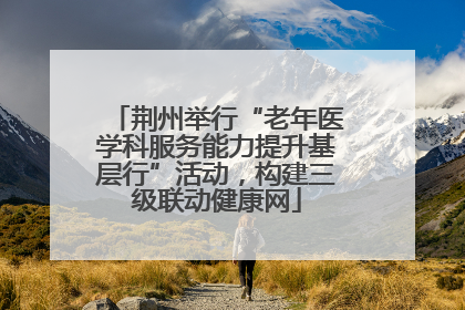 荆州举行“老年医学科服务能力提升基层行”活动，构建三级联动健康网