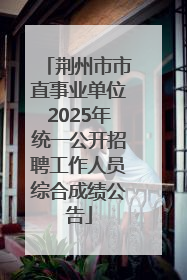荆州市市直事业单位2025年统一公开招聘工作人员综合成绩公告