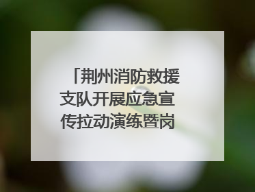 荆州消防救援支队开展应急宣传拉动演练暨岗位练兵比武