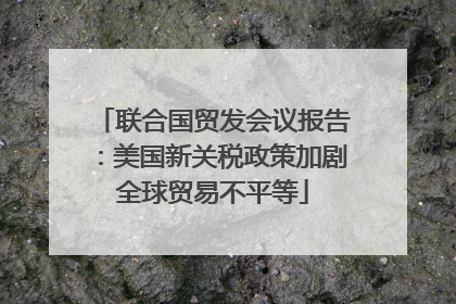联合国贸发会议报告：美国新关税政策加剧全球贸易不平等