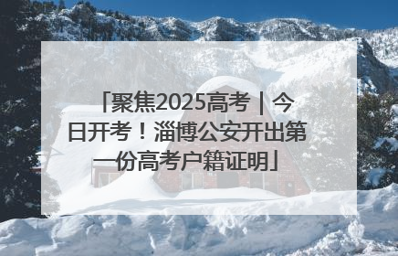 聚焦2025高考｜今日开考！淄博公安开出第一份高考户籍证明