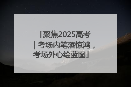 聚焦2025高考｜考场内笔落惊鸿，考场外心绘蓝图