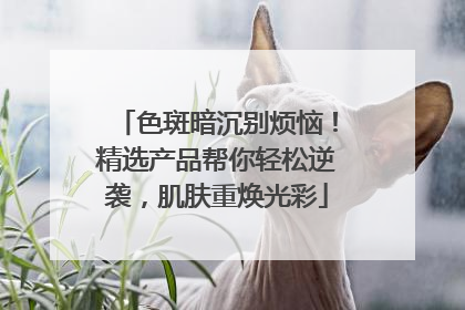 色斑暗沉别烦恼！精选产品帮你轻松逆袭，肌肤重焕光彩