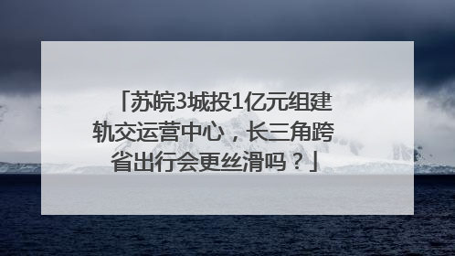 苏皖3城投1亿元组建轨交运营中心，长三角跨省出行会更丝滑吗？