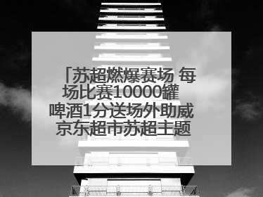 苏超燃爆赛场 每场比赛10000罐啤酒1分送场外助威 京东超市苏超主题会场上线