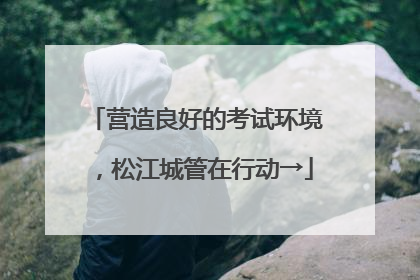 营造良好的考试环境，松江城管在行动→