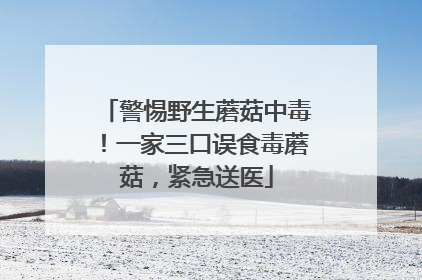 警惕野生蘑菇中毒！一家三口误食毒蘑菇，紧急送医