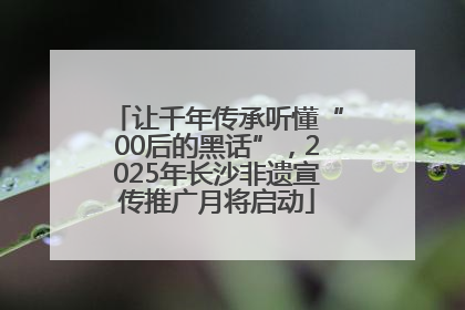 让千年传承听懂“00后的黑话”，2025年长沙非遗宣传推广月将启动