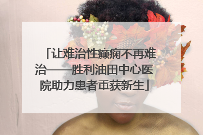 让难治性癫痫不再难治——胜利油田中心医院助力患者重获新生