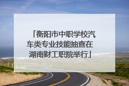 衡阳市中职学校汽车类专业技能抽查在湖南财工职院举行