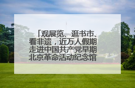 观展览、逛书市、看非遗，近万人假期走进中国共产党早期北京革命活动纪念馆解锁参观新体验