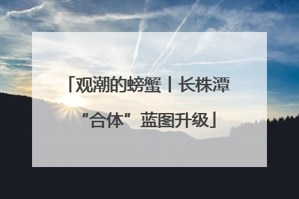 观潮的螃蟹丨长株潭“合体”蓝图升级