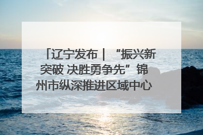 辽宁发布｜“振兴新突破 决胜勇争先”锦州市纵深推进区域中心城市建设 打造高质量发展新增长极