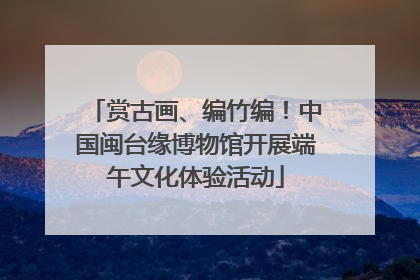 赏古画、编竹编！中国闽台缘博物馆开展端午文化体验活动