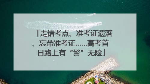 走错考点、准考证遗落、忘带准考证……高考首日路上有“警”无险
