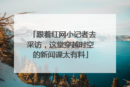 跟着红网小记者去采访，这堂穿越时空的新闻课太有料