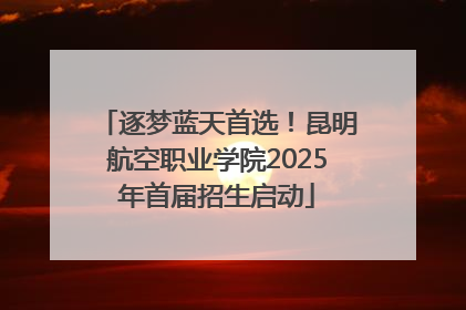 逐梦蓝天首选！昆明航空职业学院2025年首届招生启动