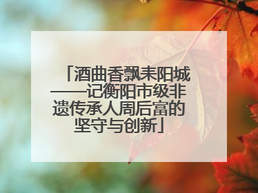酒曲香飘耒阳城——记衡阳市级非遗传承人周后富的坚守与创新