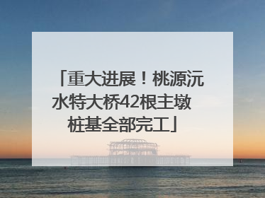 重大进展！桃源沅水特大桥42根主墩桩基全部完工