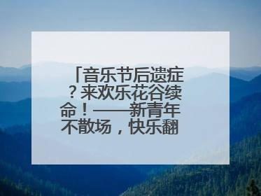 音乐节后遗症？来欢乐花谷续命！——新青年不散场，快乐翻倍计划启动！