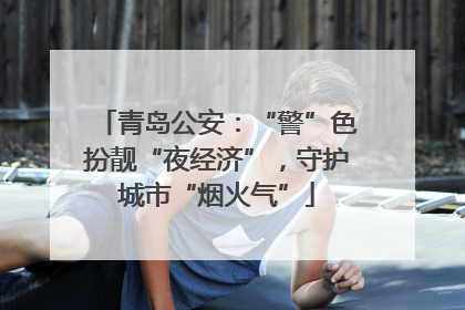 青岛公安：“警”色扮靓“夜经济”，守护城市“烟火气”
