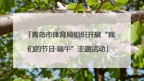 青岛市体育局组织开展“我们的节日·端午”主题活动