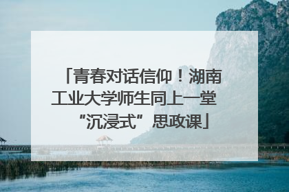 青春对话信仰！湖南工业大学师生同上一堂“沉浸式”思政课