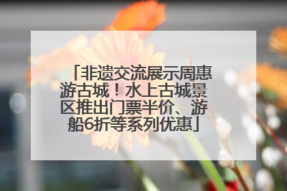 非遗交流展示周惠游古城！水上古城景区推出门票半价、游船6折等系列优惠