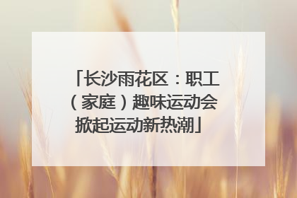 长沙雨花区：职工（家庭）趣味运动会掀起运动新热潮