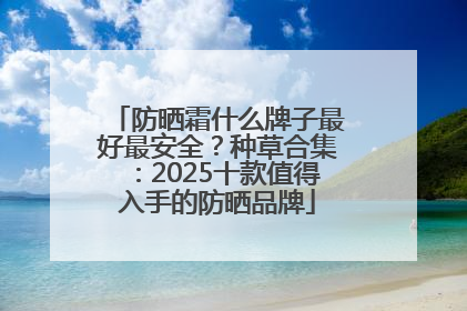 防晒霜什么牌子最好最安全？种草合集：2025十款值得入手的防晒品牌