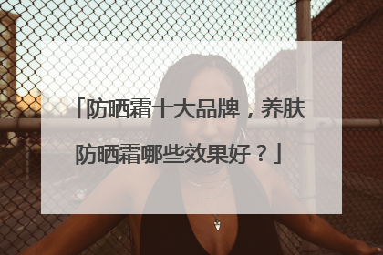 防晒霜十大品牌，养肤防晒霜哪些效果好？