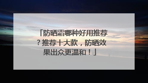 防晒霜哪种好用推荐？推荐十大款，防晒效果出众更温和！