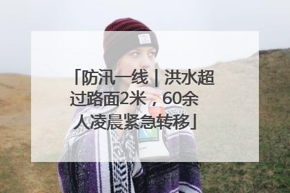 防汛一线｜洪水超过路面2米，60余人凌晨紧急转移