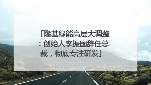 隆基绿能高层大调整：创始人李振国辞任总裁，彻底专注研发