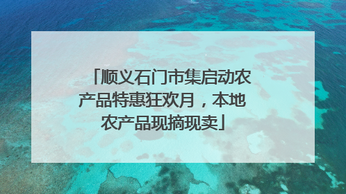 顺义石门市集启动农产品特惠狂欢月，本地农产品现摘现卖