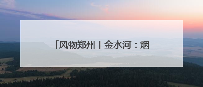 风物郑州丨金水河：烟火升腾处 玉带绕绿城