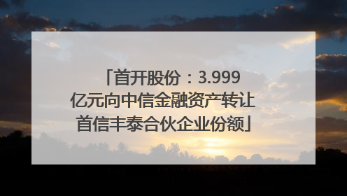 首开股份：3.999亿元向中信金融资产转让首信丰泰合伙企业份额