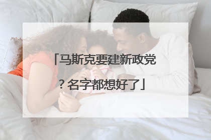 马斯克要建新政党？名字都想好了