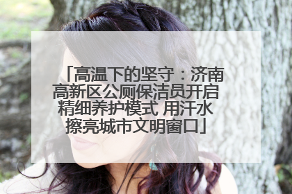 高温下的坚守：济南高新区公厕保洁员开启精细养护模式 用汗水擦亮城市文明窗口