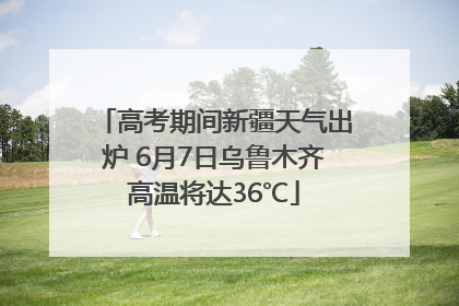 高考期间新疆天气出炉 6月7日乌鲁木齐高温将达36℃