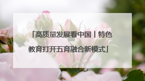 高质量发展看中国丨特色教育打开五育融合新模式