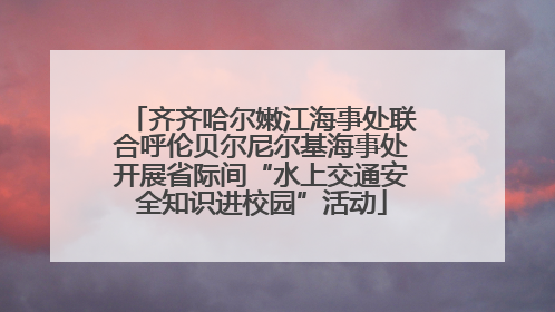 齐齐哈尔嫩江海事处联合呼伦贝尔尼尔基海事处开展省际间“水上交通安全知识进校园”活动